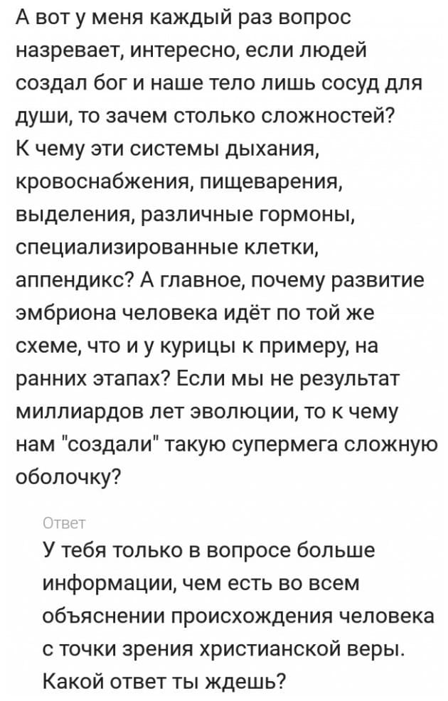 – А вот у меня каждый раз вопрос назревает, интересно, если людей создал Бог и наше тело лишь сосуд для души, то зачем столько сложностей? К чему эти системы дыхания, кровоснабжения, пищеварения, выделения, различные гормоны, специализированные клетки, аппендикс? А главное, почему развитие эмбриона человека идёт по той же схеме, что и у курицы к примеру, на ранних этапах? Если мы не результат миллиардов лет эволюции, то к чему нам «создали» такую супермега сложную оболочку?
– У тебя только в вопросе больше информации, чем есть во всем объяснении происхождения человека с точки зрения христианской веры. Какой ответ ты ждёшь?