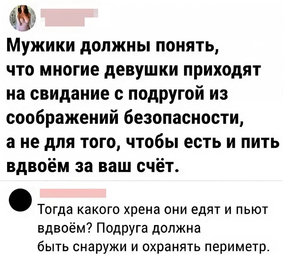 – Мужчины должны понять, что многие девушки приходят на свидание с подругой из соображений безопасности, а вовсе не для того, чтобы есть и пить вдвоём за ваш счёт.
– Тогда какого хрена они едят и пьют вдвоём? Подруга должна быть снаружи и охранять периметр.