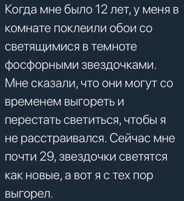 Когда мне было 12 лет, у меня в комнате поклеили обои со светящимися в темноте фосфорными звёздочками. Мне сказали, что они могут со временем выгореть и перестать светиться, чтобы я не расстраивался. Сейчас мне почти 29, звездочки светятся как новые, а вот я с тех пор выгорел.