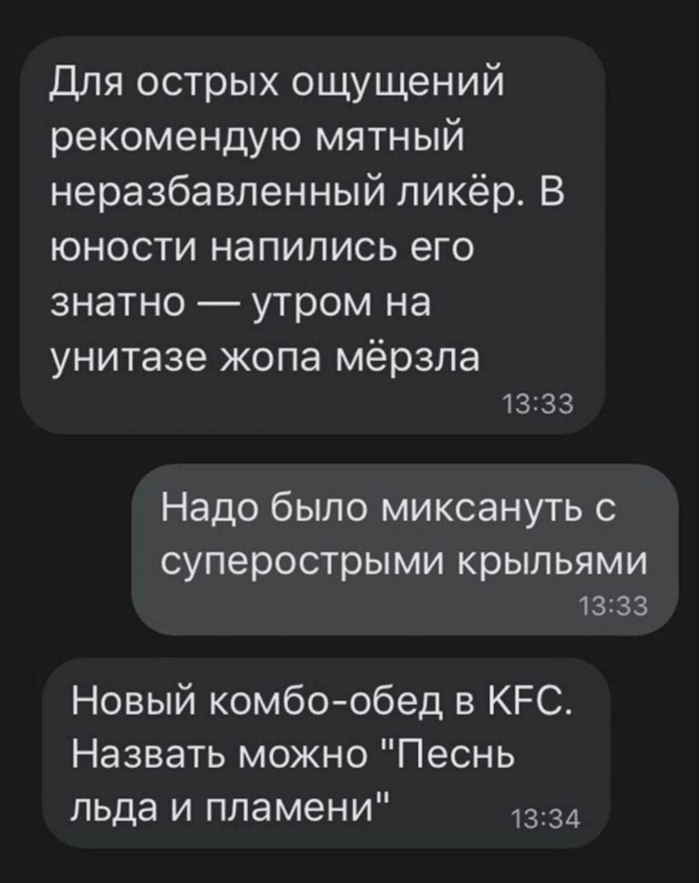 – Для острых ощущений рекомендую мятный неразбавленный ликёр. В юности напились его знатно — утром на унитазе жопа мёрзла.
– Надо было миксануть с суперострыми крыльями.
– Новый комбо-обед в KFC. Назвать можно «Песнь льда и пламени».