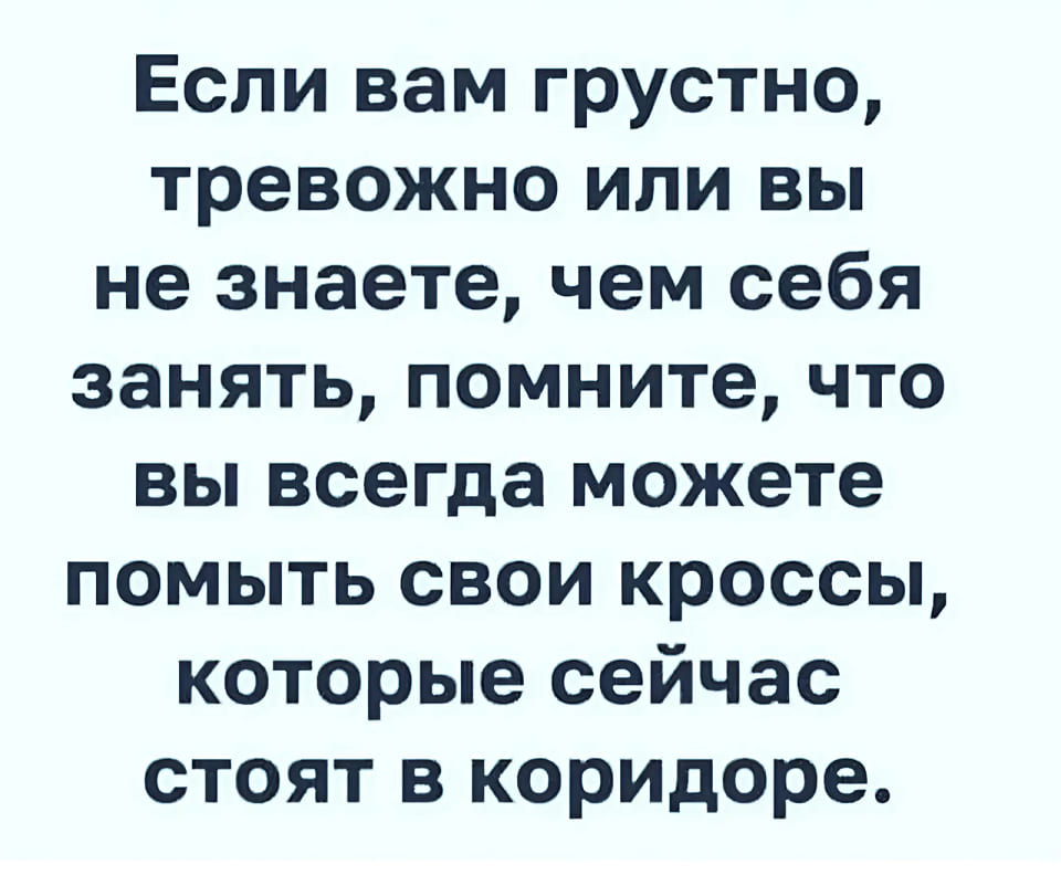 Если вам грустно, тревожно или вы не знаете, чем себя занять, помните, что вы всегда можете помыть свои кроссы, которые сейчас стоят в коридоре.