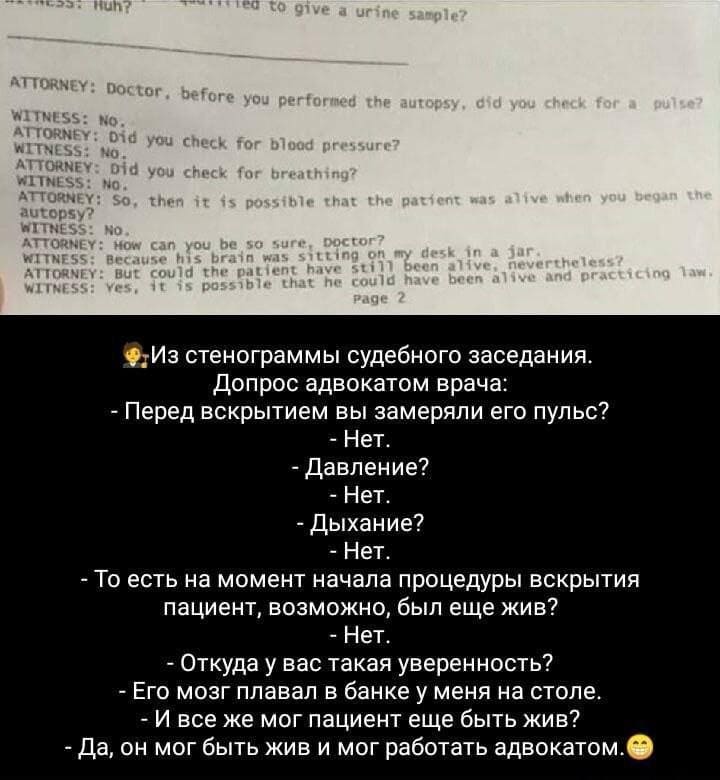 Из стенограммы судебного заседания. Допрос адвокатом врача:
– Перед вскрытием вы замеряли его пульс?
– Нет.
– Давление?
– Нет.
– Дыхание?
– Нет.
– То есть на момент начала процедуры вскрытия пациент, возможно, был ещё жив?
– Нет.
– Откуда у вас такая уверенность?
– Его мозг плавал в банке у меня на столе.
– И всё же мог пациент ещё быть жив?
– Да, он мог быть жив и мог работать адвокатом.