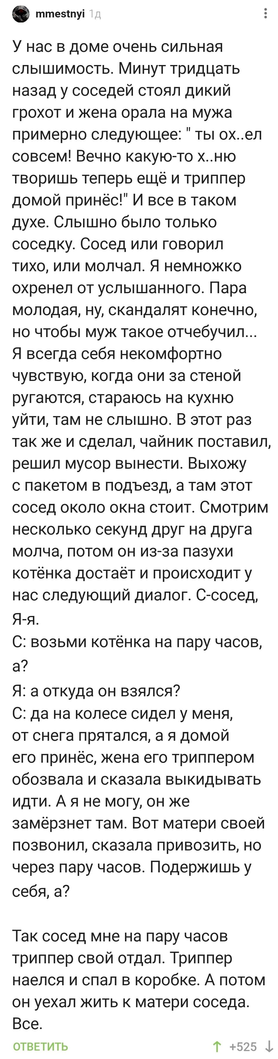 У нас в доме очень сильная слышимость. Минут тридцать назад у соседей стоял дикий грохот и жена орала на мужа примерно следующее: Ты ох..ел совсем! Вечно какую-то х..ню творишь теперь ещё и триппер домой принёс! И всё в таком духе. Слышно было только соседку. Сосед или говорил тихо, или молчал. Я немножко охренел от услышанного. Пара молодая, ну, скандалят конечно, но чтобы муж такое отчебучил... Я всегда себя не комфортно чувствую, когда они за стеной ругаются, стараюсь на кухню уйти, там не слышно. В этот раз так же и сделал, чайник поставил, решил мусор вынести. Выхожу с пакетом в подъезд, а там этот сосед около окна стоит. Смотрим несколько секунд друг на друга молча, потом он из-за пазухи котёнка достаёт и происходит у нас следующий диалог. С-сосед, Я-я.
С: возьми котёнка на пару часов, а?
Я: а откуда он взялся?
С: да на колесе сидел у меня, от снега прятался, а я домой его принёс, жена его триппером обозвала и сказала выкидывать идти. А я не могу, он же замёрзнет там. Вот матери своей позвонил, сказала привозить, но через пару часов. Подержишь у себя, а?
Так сосед мне на пару часов триппер свой отдал. Триппер наелся и спал в коробке. А потом он уехал жить к матери соседа. Всё.