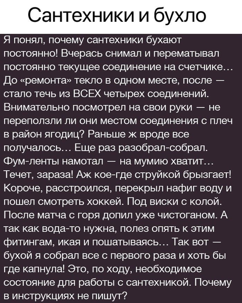 Я понял, почему сантехники бухают постоянно! Вчерась снимал и перематывал постоянно текущее соединение на счетчике... До «ремонта» текло в одном месте, после — стало течь из ВСЕХ четырех соединений. Внимательно посмотрел на свои руки — не переползли ли они местом соединения с плеч в район ягодиц? Раньше ж вроде все получалось... Еще раз разобрал-собрал. Фум-ленты намотал — на мумию хватит... Течет, зараза! Аж кое-где струйкой брызгает! Короче, расстроился, перекрыл нафиг воду и пошел смотреть хоккей. Под виски с колой. После матча с горя допил уже чистоганом. А так как вода-то нужна, полез опять к этим фитингам, икая и пошатываясь... Так вот — бухой я собрал все с первого раза и хоть бы где капнула! Это, по ходу, необходимое состояние для работы с сантехникой. Почему в инструкциях не пишут?