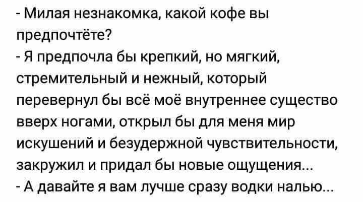 – Милая незнакомка, какой кофе вы предпочтёте?
– Я предпочла бы крепкий, но мягкий, стремительный и нежный, который перевернул бы всё моё внутреннее существо вверх ногами, открыл бы для меня мир искушений и безудержной чувствительности, закружил и придал бы новые ощущения...
– А давайте я вам лучше сразу водки налью...