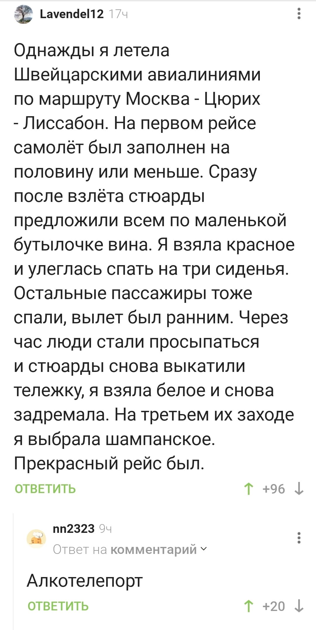 – Однажды я летела Швейцарскими авиалиниями по маршруту Москва — Цюрих — Лиссабон. На первом рейсе самолёт был заполнен на половину или меньше. Сразу после взлёта стюарды предложили всем по маленькой бутылочке вина. Я взяла красное и улеглась спать на три сиденья. Остальные пассажиры тоже спали, вылет был ранним. Через час люди стали просыпаться и стюарды снова выкатили тележку, я взяла белое и снова задремала. На третьем их заходе я выбрала шампанское. Прекрасный рейс был.
– Алкотелепорт.