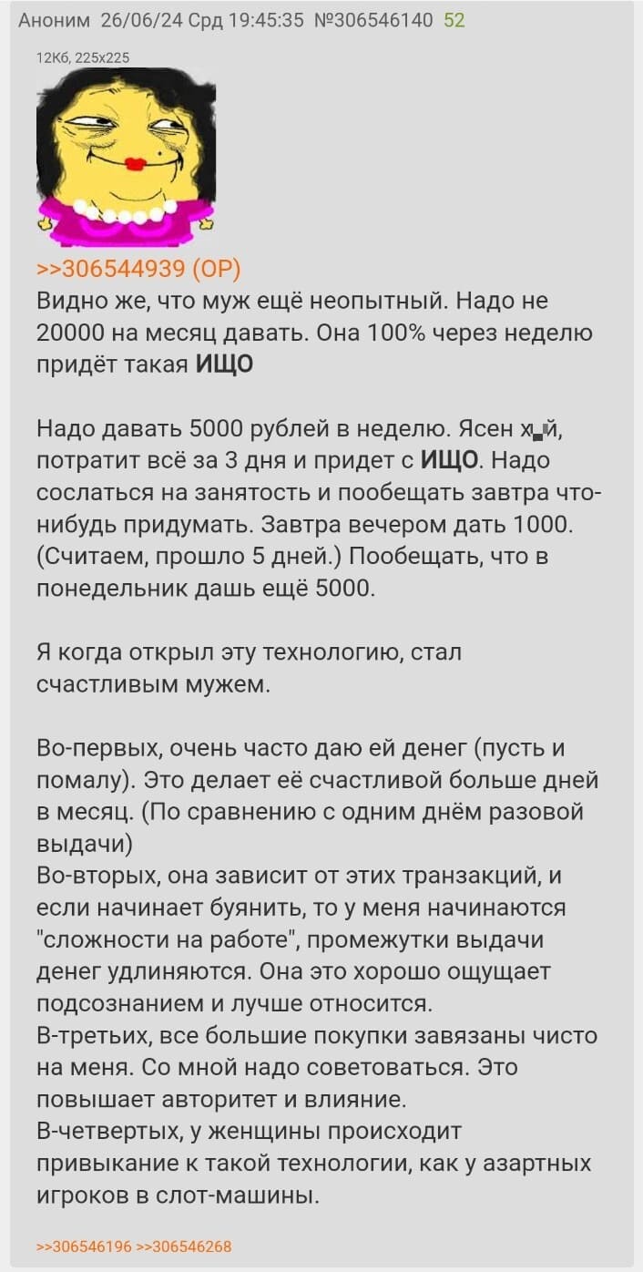 Видно же, что муж ещё неопытный. Надо не 20000 на месяц давать. Она 100% через неделю придёт такая ИЩО.
Надо давать 5000 рублей в неделю. Ясен х*й, потратит всё за 3 дня и придет с ИЩО. Надо сослаться на занятость и пообещать завтра что-нибудь придумать. Завтра вечером дать 1000. (Считаем, прошло 5 дней.) Пообещать, что в понедельник дашь ещё 5000.
Я когда открыл эту технологию, стал счастливым мужем.
Во-первых, очень часто даю ей денег (пусть и помалу). Это делает её счастливой больше дней в месяц. (По сравнению с одним днём разовой выдачи)
Во-вторых, она зависит от этих транзакций, и если начинает буянить, то у меня начинаются «сложности на работе», промежутки выдачи денег удлиняются. Она это хорошо ощущает подсознанием и лучше относится.
В-третьих, все большие покупки завязаны чисто на меня. Со мной надо советоваться. Это повышает авторитет и влияние.
В-четвертых, у женщины происходит привыкание к такой технологии, как у азартных игроков в слот-машины.