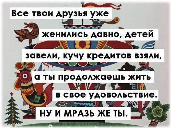 Все твои друзья уже
женились давно, детей
завели, кучу кредитов взяли,
ты продолжаешь жить
в свое удовольствие.
НУ И МРАЗЬ ЖЕ ТЫ.