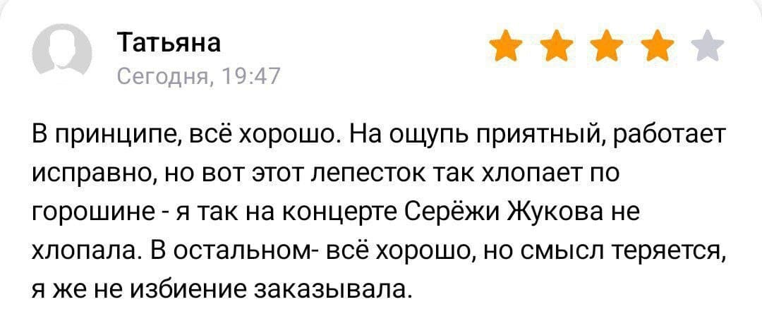 Татьяна
Сегодня, 19:47
★ ★ ★ ★ ★
В принципе, всё хорошо. На ощупь приятный, работает исправно, но вот этот лепесток так хлопает по горошине — я так на концерте Серёжи Жукова не хлопала. В остальном- всё хорошо, но смысл теряется, я же не избиение заказывала.