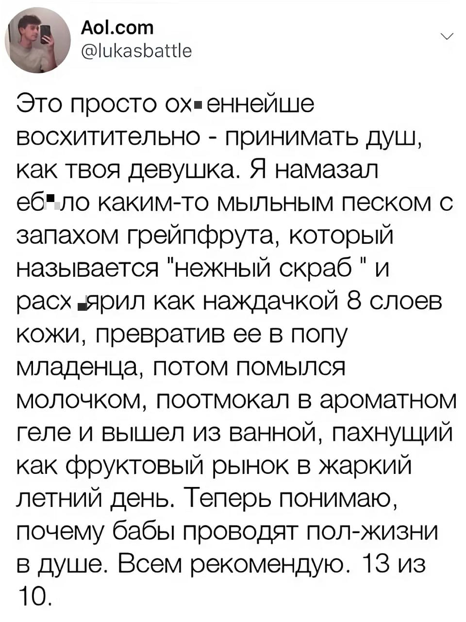 Это просто ох*еннейше восхитительно — принимать душ, как твоя девушка. Я намазал еб*ло каким-то мыльным песком с запахом грейпфрута, который называется «нежный скраб» и расх*ярил как наждачкой 8 слоев кожи, превратив ее в попу младенца, потом помылся молочком, поотмокал в ароматном геле и вышел из ванной, пахнущий как фруктовый рынок в жаркий летний день. Теперь понимаю, почему бабы проводят пол-жизни в душе. Всем рекомендую. 13 из 10.