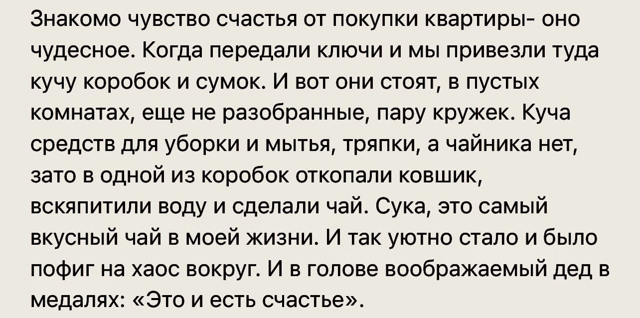 Знакомо чувство счастья от покупки квартиры- оно чудесное. Когда передали ключи и мы привезли туда кучу коробок и сумок. И вот они стоят, в пустых комнатах, еще не разобранные, пару кружек. Куча средств для уборки и мытья, тряпки, а чайника нет, зато в одной из коробок откопали ковшик, вскипятили воду и сделали чай. Сука, это самый вкусный чай в моей жизни. И так уютно стало и было пофиг на хаос вокруг. И в голове воображаемый дед в медалях: «Это и есть счастье».