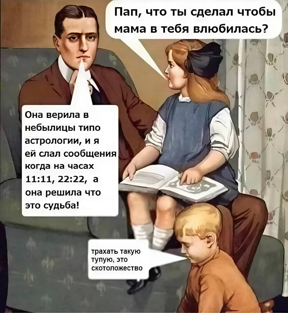 – Пап, что ты сделал чтобы мама в тебя влюбилась?
– Она верила в небылицы типо астрологии, и я ей слал сообщения когда на часах 11:11, 22:22, а она решила что это судьба!
– Тpaxать такую тупую, это скотоложество.