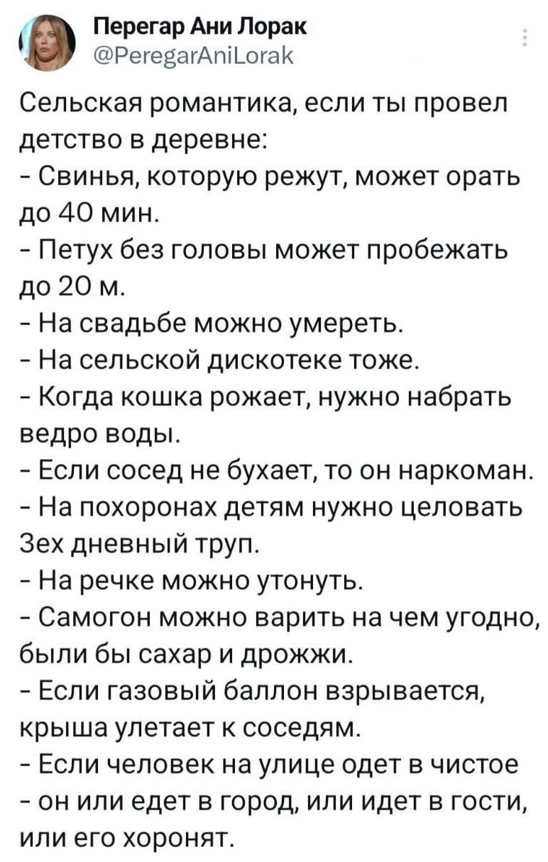 Сельская романтика, если ты провел детство в деревне:
– Свинья, которую режут, может орать до 40 мин.
– Петух без головы может пробежать до 20 м.
– На свадьбе можно умереть.
– На сельской дискотеке тоже.
– Когда кошка рожает, нужно набрать ведро воды.
– Если сосед не бухает, то он наркоман.
– На похоронах детям нужно целовать 3-ех дневный труп.
– На речке можно утонуть.
– Самогон можно варить на чём угодно, были бы сахар и дрожжи.
– Если газовый баллон взрывается, крыша улетает к соседям.
– Если человек на улице одет в чистое он или едет в город, или идет в гости, или его хоронят.