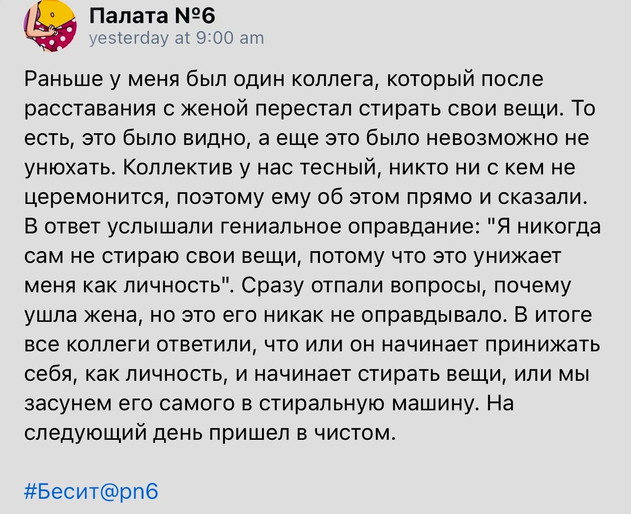 Раньше у меня был один коллега, который после расставания с женой перестал стирать свои вещи. То есть, это было видно, а еще это было невозможно не унюхать. Коллектив у нас тесный, никто ни с кем не церемонится, поэтому ему об этом прямо и сказали. В ответ услышали гениальное оправдание: «Я никогда сам не стираю свои вещи, потому что это унижает меня как личность». Сразу отпали вопросы, почему ушла жена, но это его никак не оправдывало. В итоге все коллеги ответили, что или он начинает принижать себя, как личность, и начинает стирать вещи, или мы засунем его самого в стиральную машину. На следующий день пришел в чистом.