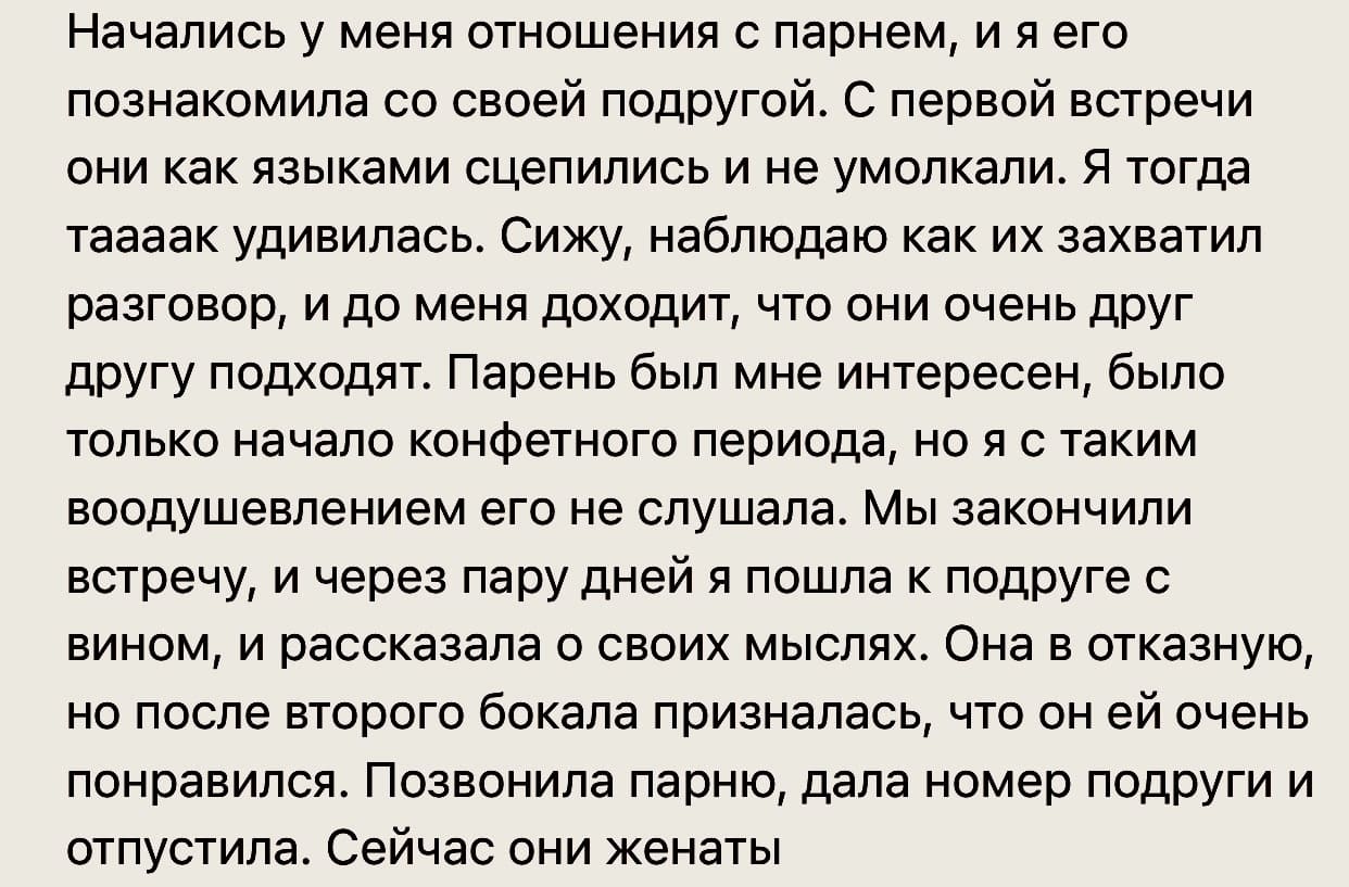 Начались у меня отношения с парнем, и я его познакомила со своей подругой. С первой встречи они как языками сцепились и не умолкали. Я тогда таааак удивилась. Сижу, наблюдаю как их захватил разговор, и до меня доходит, что они очень друг другу подходят. Парень был мне интересен, было только начало конфетного периода, но я с таким воодушевлением его не слушала. Мы закончили встречу, и через пару дней я пошла к подруге с вином, и рассказала о своих мыслях. Она в отказную, но после второго бокала призналась, что он ей очень понравился. Позвонила парню, дала номер подруги и отпустила. Сейчас они женаты.