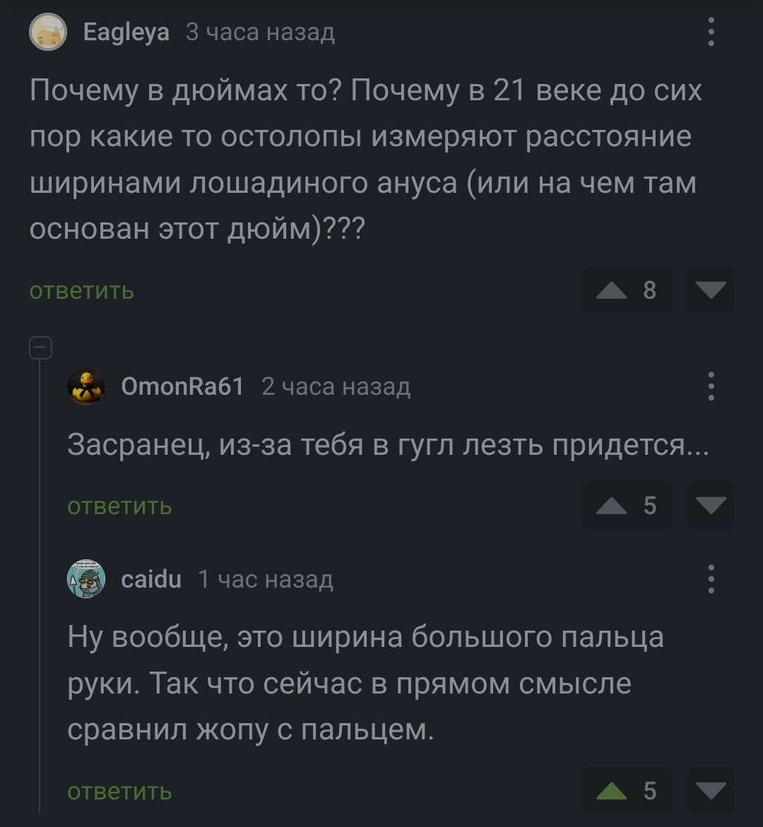 – Почему в дюймах-то? Почему в 21 веке до сих пор какие то остолопы измеряют расстояние ширинами лошадиного ануса (или на чем там основан этот дюйм)???
– Засранец, из-за тебя в гугл лезть придется..
– Ну вообще, это ширина большого пальца руки. Так что сейчас в прямом смысле сравнил жопу с пальцем.