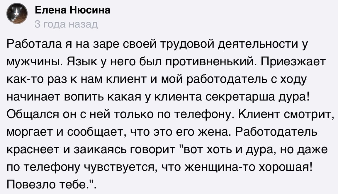 Работала я на заре своей трудовой деятельности у мужчины. Язык у него был противненький. Приезжает как-то раз к нам клиент и мой работодатель с ходу начинает вопить какая у клиента секретарша дура! Общался он с ней только по телефону. Клиент смотрит, моргает и сообщает, что это его жена. Работодатель краснеет и заикаясь говорит «вот хоть и дура, но даже по телефону чувствуется, что женщина-то хорошая! Повезло тебе.».