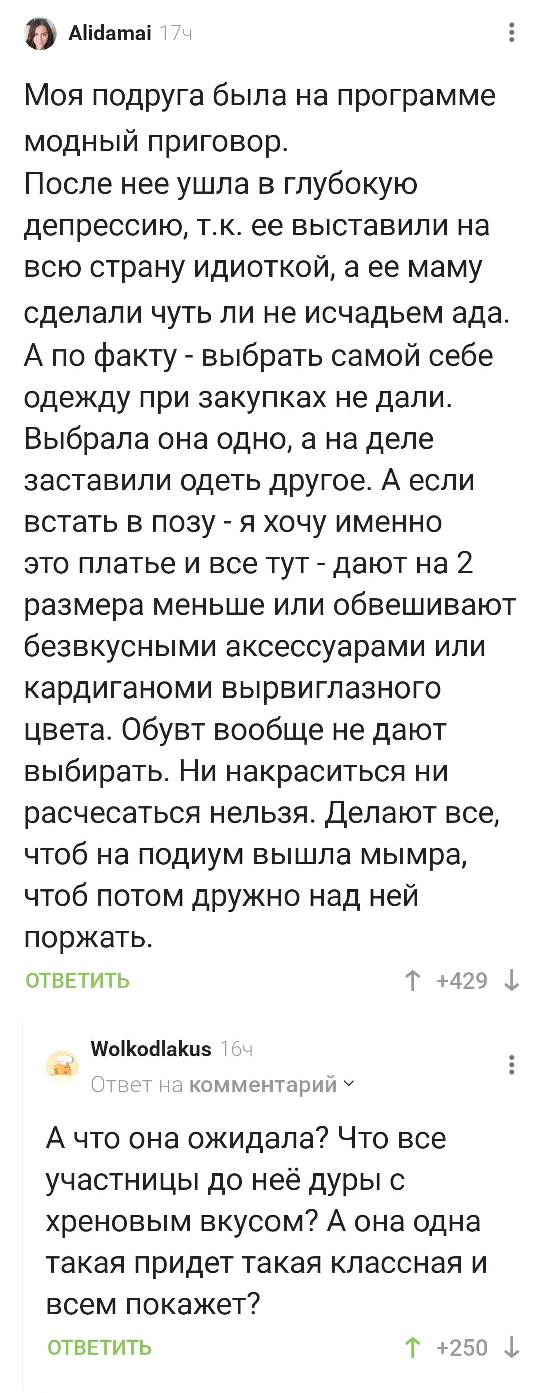 – Моя подруга была на программе модный приговор. После неё ушла в глубокую депрессию, т.к. её выставили на всю страну идиоткой, а её маму сделали чуть ли не исчадьем ада. А по факту — выбрать самой себе одежду при закупках не дали. Выбрала она одно, а на деле заставили одеть другое. А если встать в позу — я хочу именно это платье и всё тут — дают на 2 размера меньше или обвешивают безвкусными аксессуарами или кардиганоми вырвиглазного цвета. Обувь вообще не дают выбирать. Ни накраситься ни расчесаться нельзя. Делают всё, чтоб на подиум вышла мымра, чтоб потом дружно над ней поржать.
– А что она ожидала? Что все участницы до неё дуры с хреновым вкусом? А она одна такая придёт такая классная и всем покажет?