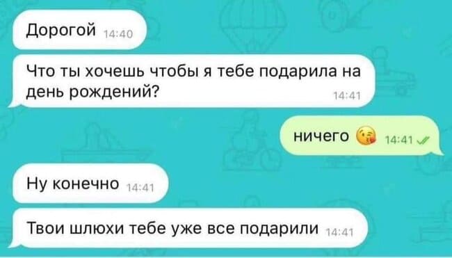 – Дорогой. Что ты хочешь чтобы я тебе подарила на день рождения?
– Ничего.
– Ну конечно. Твои шлюхи тебе уже все подарили.