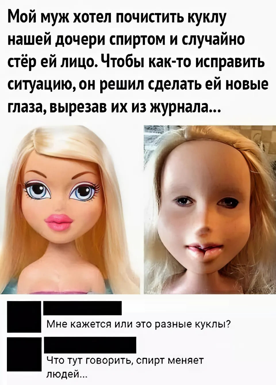 – Мой муж хотел почистить куклу нашей дочери спиртом и случайно стёр ей лицо. Чтобы как-то исправить ситуацию, он решил сделать ей новые глаза, вырезав их из журнала...
– Мне кажется или это разные куклы?
– Что тут говорить, спирт меняет людей...