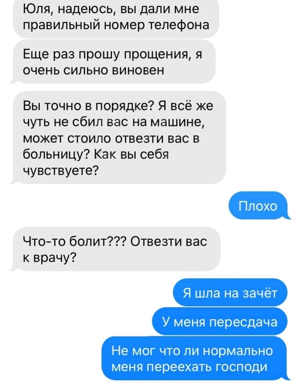 – Юля, надеюсь, вы дали мне правильный номер телефона. Ещё раз прошу прощения, я очень сильно виновен. Вы точно в порядке? Я всё же чуть не сбил вас на машине, может стоило отвезти вас в больницу? Как вы себя чувствуете?
– Плохо.
– Что-то болит??? Отвезти вас к врачу?
– Я шла на зачёт. У меня пересдача. Не мог что ли нормально меня переехать, Господи...