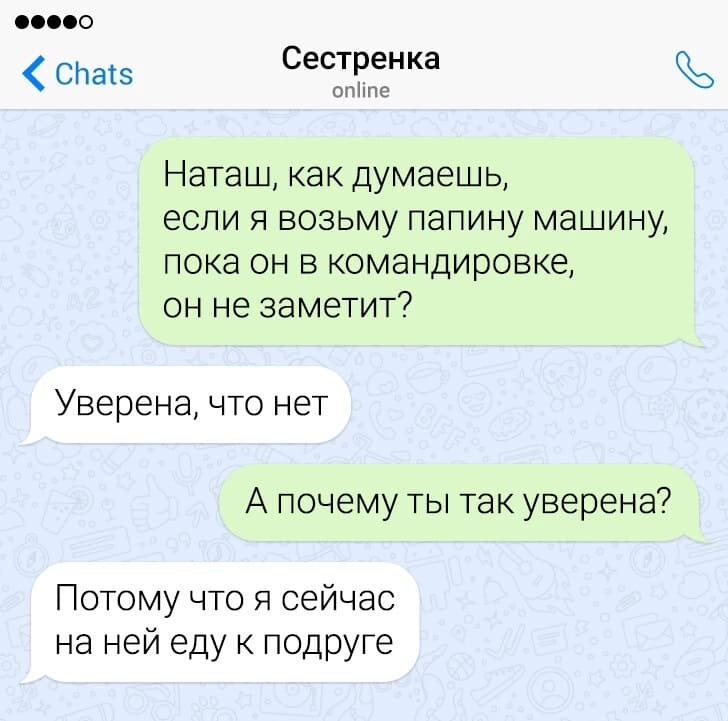 – Наташ, как думаешь, если я возьму папину машину, пока он в командировке, он не заметит?
– Уверена, что нет.
– А почему ты так уверена?
– Потому что я сейчас на ней еду к подруге.