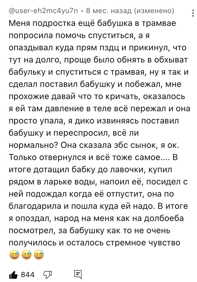 Меня подростка ещё бабушка в трамвае попросила помочь спуститься, а я опаздывал куда прям пздц и прикинул, что тут на долго, проще было обнять в обхыват бабульку и спуститься с трамвая, ну я так и сделал поставил бабушку и побежал, мне прохожие давай что то кричать, оказалось я ей там давление в теле всё пережал и она просто упала, я дико извиняясь поставил бабушку и переспросил, всё ли нормально? Она сказала збс сынок, я ок. Только отвернулся и всё тоже самое.... В итоге дотащил бабку до лавочки, купил рядом в ларьке воды, напоил её, посидел с ней подождал когда её отпустит, она по благодарила и пошла куда ей надо. В итоге я опоздал, народ на меня как на долбоеба посмотрел, за бабушку как то не очень получилось и осталось стремное чувство.