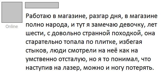 Работаю в магазине, разгар дня, в магазине полно народа, и тут я замечаю девочку, лет шести, с довольно странной походкой, она старательно топала по плитке, избегая стыков, люди смотрели на неё как на умственно отсталую, но я то понимал, что наступив на лазер, можно и ногу потерять.