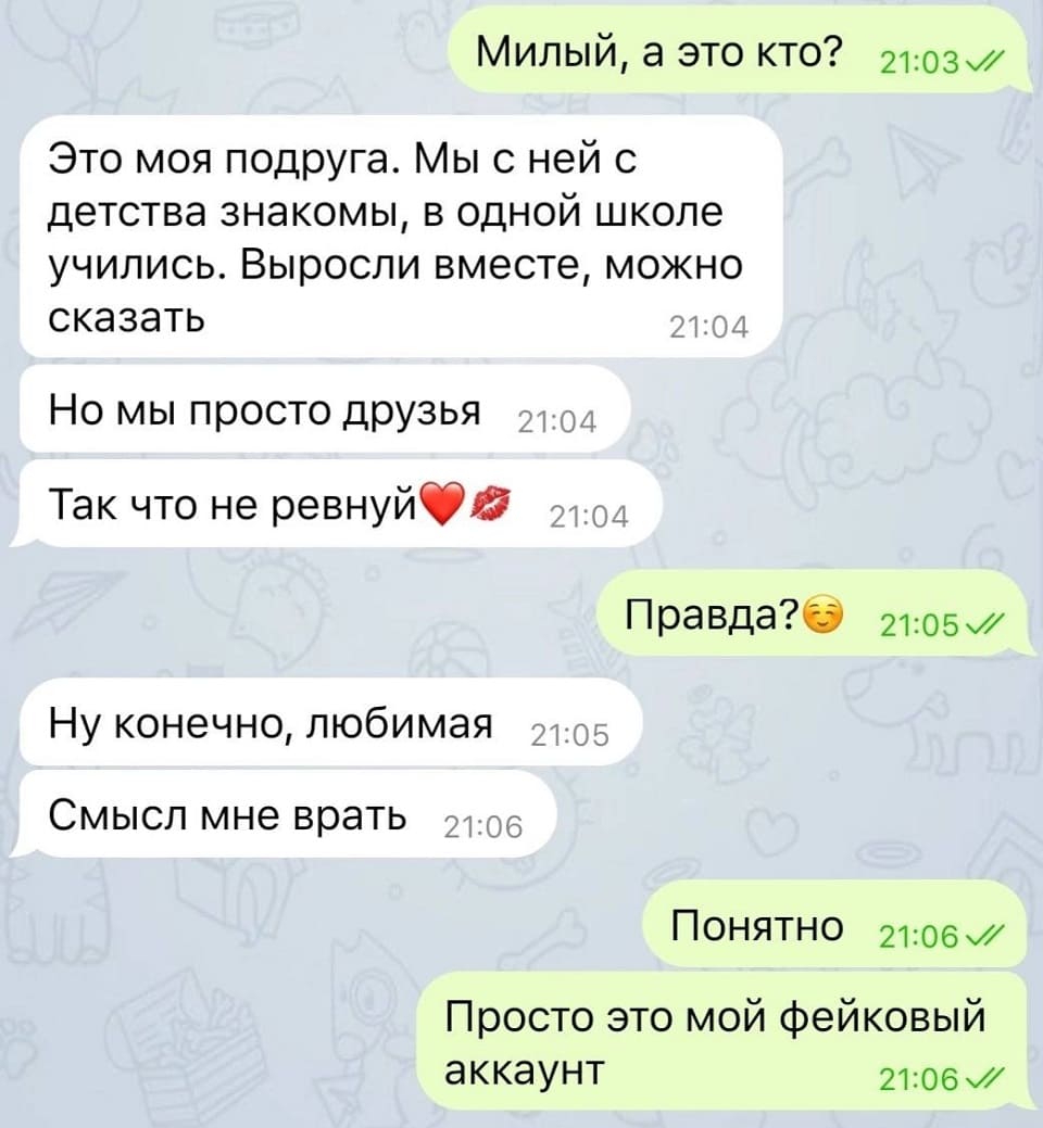 – Милый, а это кто?
– Это моя подруга. Мы с ней с детства знакомы, в одной школе учились. Выросли вместе, можно сказать. Но МЫ просто ДРУЗЬЯ. Так что не ревнуй.
– Правда?
– Ну конечно, любимая. Смысл мне врать.
– Понятно. Просто это мой фейковый аккаунт.