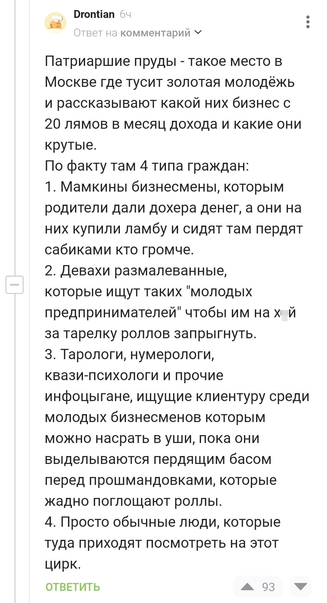 Патриаршие пруды — такое место в Москве где тусит золотая молодёжь и рассказывают какой них бизнес с 20 лямов в месяц дохода и какие они крутые.
По факту там 4 типа граждан:
1. Мамкины бизнесмены, которым родители дали дохера денег, а они на них купили ламбу и сидят там пердят сабиками кто громче.
2. Девахи размалеванные, которые ищут таких «молодых предпринимателей» чтобы им на х*й за тарелку роллов запрыгнуть.
3. Тарологи, нумерологи, квази-психологи и прочие инфоцыгане, ищущие клиентуру среди молодых бизнесменов которым можно насрать в уши, пока они выделываются пердящим басом перед прошмандовками, которые жадно поглощают роллы.
4. Просто обычные люди, которые туда приходят посмотреть на этот цирк.