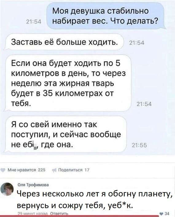 – Моя девушка стабильно набирает вес. Что делать?
– Заставь её больше ходить. Если она будет ходить по 5 километров в день, то через неделю эта жирная тварь будет в 35 километрах от тебя. Я со свей именно так поступил, и сейчас вообще не еб*, где она.
– Через несколько лет я обогну планету, вернусь и сожру тебя, уеб*к.