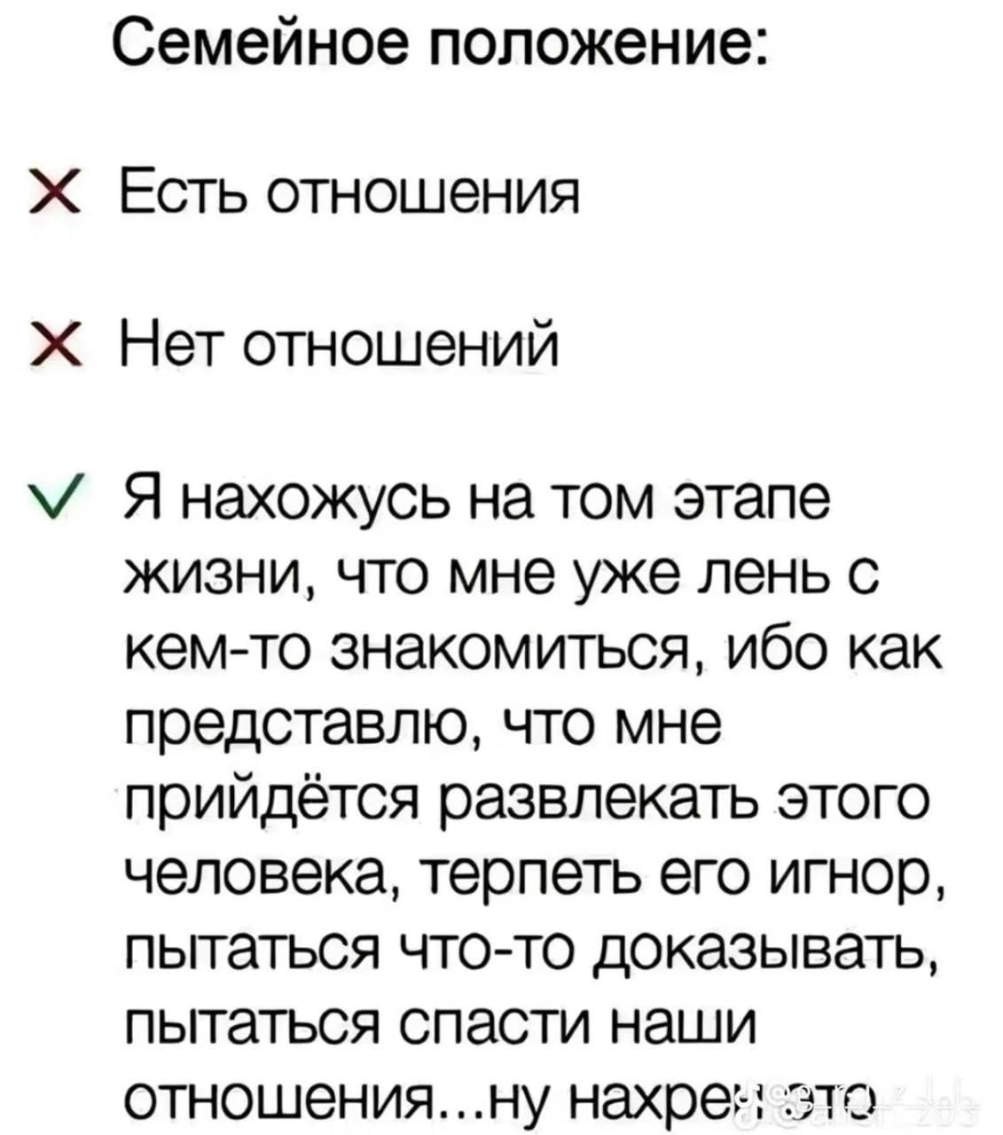 Семейное положение:
х Есть отношения
х Нет отношений
✓ Я нахожусь на том этапе жизни, что мне уже лень с кем-то знакомиться, ибо как представлю, что мне придётся развлекать этого человека, терпеть его игнор, пытаться что-то доказывать, пытаться спасти наши отношения... ну нахрен это.