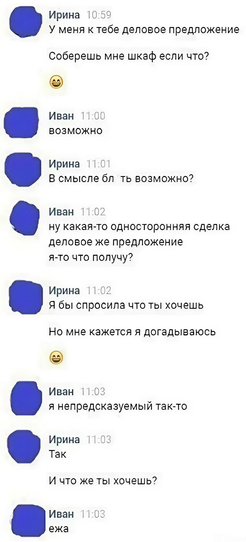 – У меня к тебе деловое предложение. Соберёшь мне шкаф если что?
– Возможно.
– В смысле бл*ть возможно?
– Ну какая-то односторонняя сделка деловое же предложение я-то что получу?
– Я бы спросила что ты хочешь. Но мне кажется я догадываюсь.
– Я непредсказуемый так-то.
– Так. И что же ты хочешь?
– Ежа.