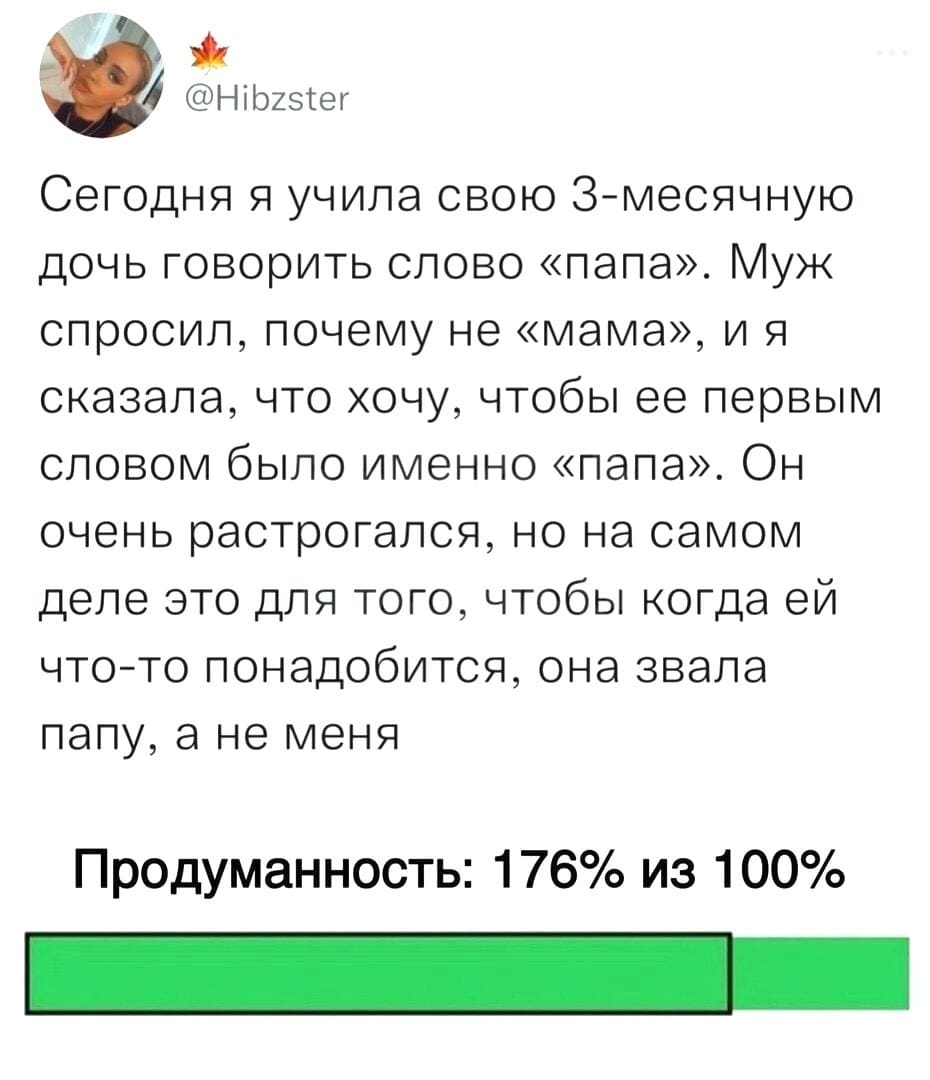 Сегодня я учила свою 3-месячную дочь говорить слово «папа». Муж спросил, почему не «мама», и я сказала, что хочу, чтобы её первым словом было именно «папа». Он очень растрогался, но на самом деле это для того, чтобы когда ей что-то понадобится, она звала папу, а не меня.
Продуманность: 176% из 100%