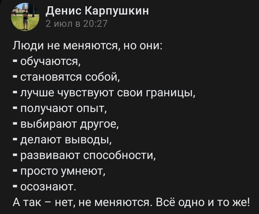 Люди не меняются, но они:
– обучаются,
– становятся собой,
– лучше чувствуют свои границы,
– получают опыт,
– выбирают другое,
– делают выводы,
– развивают способности,
– просто умнеют,
– осознают.
А так — нет, не меняются. Всё одно и то же!