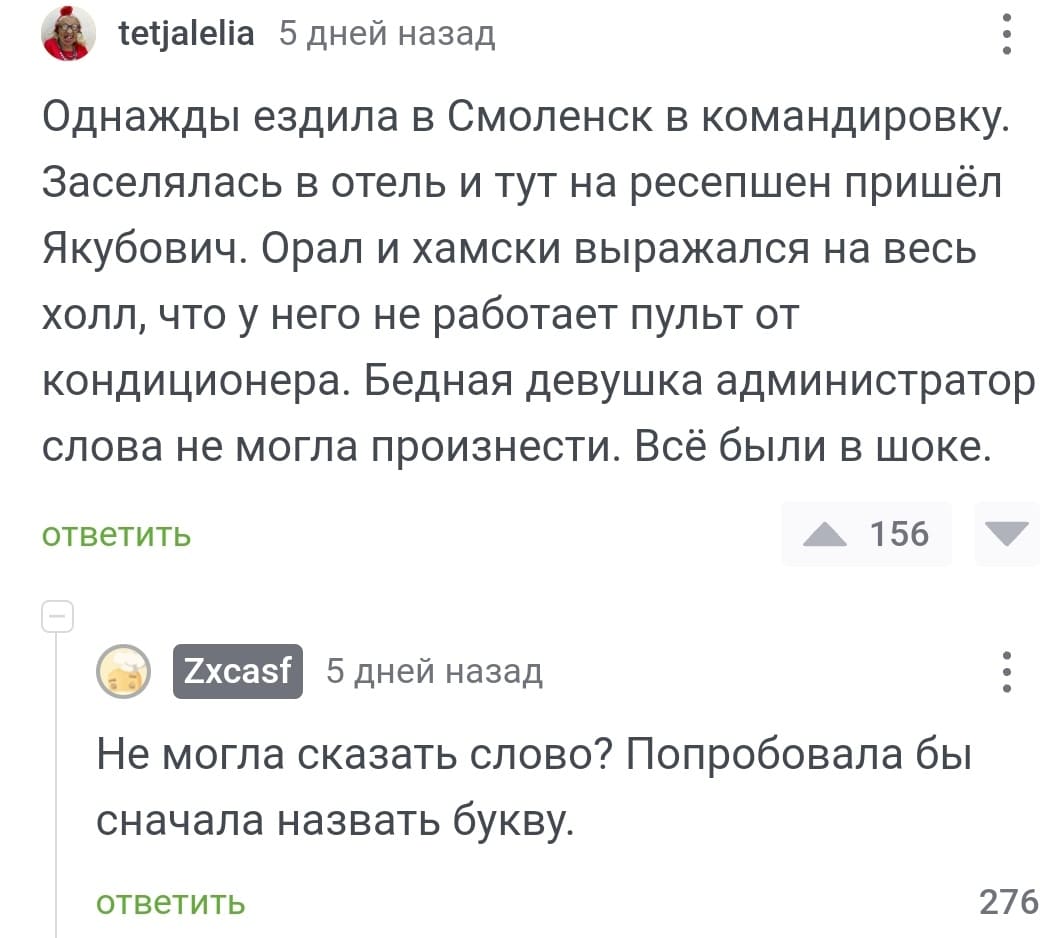 – Однажды ездила в Смоленск в командировку. Заселялась в отель и тут на ресепшен пришёл Якубович. Орал и хамски выражался на весь холл, что у него не работает пульт от кондиционера. Бедная девушка администратор слова не могла произнести. Всё были в шоке.
– Не могла сказать слово? Попробовала бы сначала назвать букву.