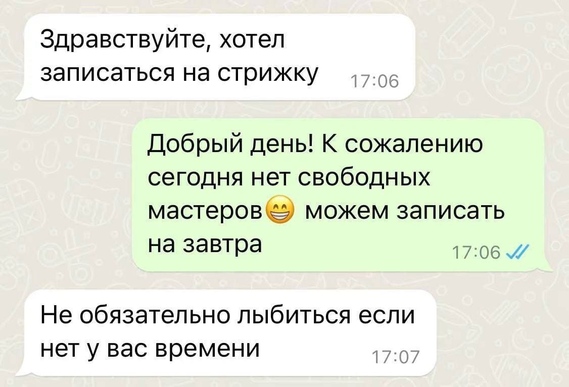 – Здравствуйте, хотел записаться на стрижку.
– Добрый день! К сожалению сегодня нет свободных мастеров *смайлик с улыбкой* можем записать назавтра.
– Не обязательно лыбиться если нет у вас времени.