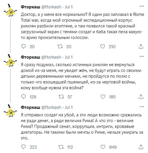 Доктор, а у меня всё нормально? Я один раз заплакал в Rome Total war, когда мой огромный экспедиционный корпус римлян разбили египтяне, и там появился такой красный загрузочный экран с тенями солдат и баба такая пела какую-то арию пронзительным голосом.
Я сразу подумал, сколько истинных римлян не вернуться домой из-за меня, не увидят жён, не будут играть со своими детьми деревянными мечами, не пройдутся по полю с только что взошедшей пшеницей, из-за чертовой войны, кому вообще нужна эта война?
Я отправил солдат на убой, а эти люди возможно сражались не ради денег, а ради величия Рима! А что это – величие Рима? Продажный сенат, коррупция, интриги, кровавые диктаторы. Не такими были мечты о Риме, нельзя умирать за это.