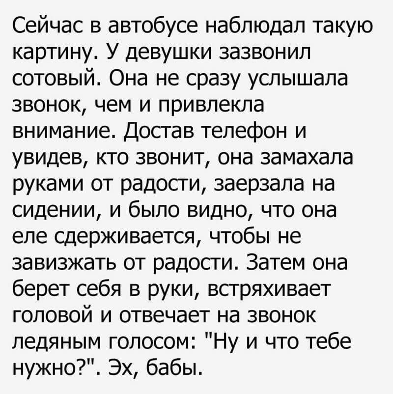 Сейчас в автобусе наблюдал такую картину. У девушки зазвонил сотовый. Она не сразу услышала звонок, чем и привлекла внимание. Достав телефон и увидев, кто звонит, она замахала руками от радости, заерзала на сидении, и было видно, что она еле сдерживается, чтобы не завизжать от радости. Затем она берет себя в руки, встряхивает головой и отвечает на звонок ледяным голосом: «Ну и что тебе нужно?». Эх, бабы.