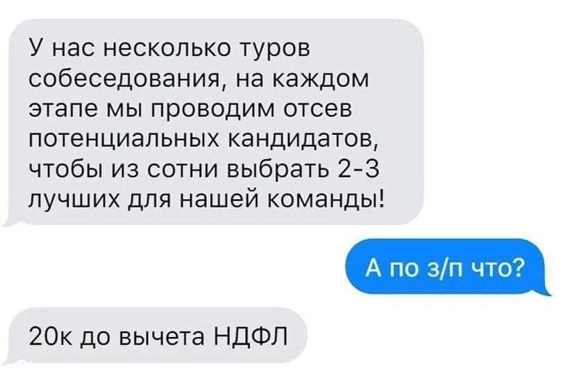 – У нас несколько туров собеседования, на каждом этапе мы проводим отсев потенциальных кандидатов, чтобы из сотни выбрать 2-3 лучших для нашей команды!
– А по з/п что?
– 20K до вычета НДФЛ.