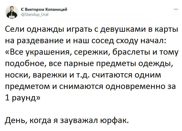 Сели как-то раз в общаге играть с девушками в карты на раздевание и наш сосед сходу начал говорить: «Все украшения, серёжки, браслеты и тому подобное, все парные предметы одежды, носки, варежки и т.д. считаются одним предметом и снимаются одновременно за 1 раунд».
Это был тот самый день, когда я зауважал юрфак.