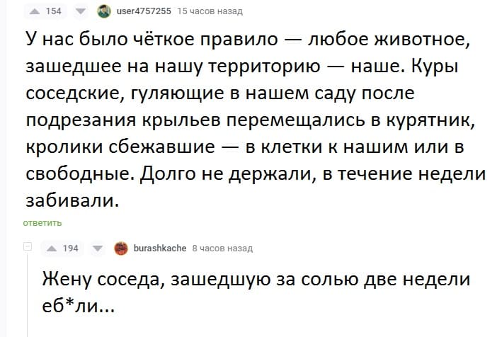 – У нас было чёткое правило — любое животное, зашедшее на нашу территорию — наше. Куры соседские, гуляющие в нашем саду после подрезания крыльев перемещались в курятник, кролики сбежавшие — в клетки к нашим или в свободные. Долго не держали, в течение недели забивали.
– Жену соседа, зашедшую за солью две недели еб*ли...