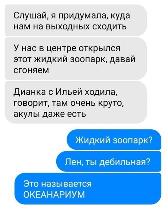 – Слушай, я придумала, куда нам на выходных сходить. У нас в центре открылся этот жидкий зоопарк, давай сгоняем. Дианка с Ильей ходила, говорит, там очень круто, акулы даже есть.
– Жидкий зоопарк? Лен, ты дебильная? Это называется ОКЕАНАРИУМ.