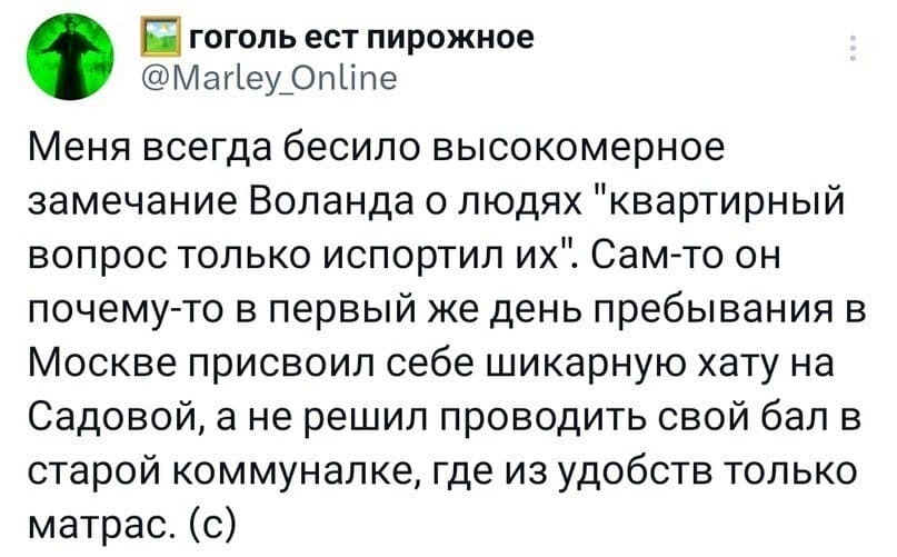 Меня всегда бесило высокомерное замечание Воланда о людях «квартирный вопрос только испортил их». Сам-то он почему-то в первый же день пребывания в Москве присвоил себе шикарную хату на Садовой, а не решил проводить свой бал в старой коммуналке, где из удобств только матрас. (с)