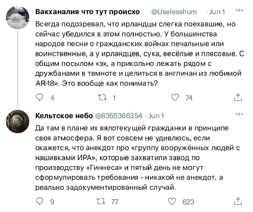 – Всегда подозревал, что ирландцы слегка поехавшие, но сейчас убедился в этом полностью. У большинства народов песни о гражданских войнах печальные или воинственные, а у ирландцев, сука, весёлые и плясовые. С общим посылом «эх, а прикольно лежать рядом с дружбанами в темноте и целиться в англичан из любимой AR-18». Это вообще как понимать?
– Да там в плане их вялотекущей гражданки в принципе своя атмосфера. Я вот совсем не удивлюсь, если окажется, что анекдот про «группу вооружённых людей с нашивками ИРА», которые захватили завод по производству «Гиннеса» и пятый день не могут сформулировать требования — никакой не анекдот, а реально задокументированный случай.