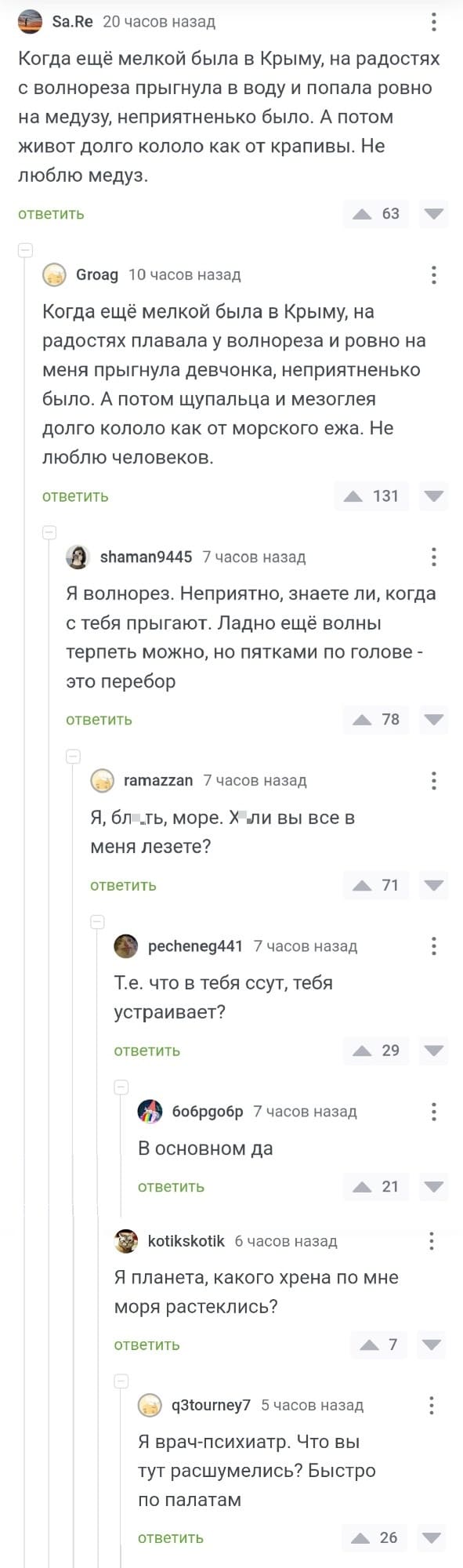 – Когда ещё мелкой была в Крыму, на радостях с волнореза прыгнула в воду и попала ровно на медузу, неприятненько было. А потом живот долго кололо как от крапивы. Не люблю медуз.
– Когда ещё мелкой была в Крыму, на радостях плавала у волнореза и ровно на меня прыгнула девчонка, неприятненько было. А потом щупальца и мезоглея долго кололо как от морского ежа. Не люблю человеков.
– Я волнорез. Неприятно, знаете ли, когда с тебя прыгают. Ладно ещё волны терпеть можно, но пятками по голове — это перебор.
– Я, бл*ть, море. Х*ли вы все в меня лезете?
– Т.е. что в тебя ссут, тебя устраивает?
– В основном да.
– Я планета, какого хрена по мне моря растеклись?
– Я врач-психиатр. Что вы тут расшумелись? Быстро по палатам!