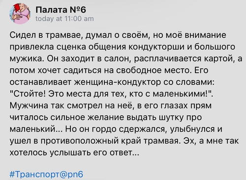 Сидел в трамвае, думал о своём, но моё внимание привлекла сценка общения кондукторши и большого мужика. Он заходит в салон, расплачивается картой, а потом хочет садиться на свободное место. Его останавливает женщина-кондуктор со словами: «Стойте! Это места для тех, кто с маленькими!». Мужчина так смотрел на неё, в его глазах прям читалось сильное желание выдать шутку про маленький... Но он гордо сдержался, улыбнулся и ушел в противоположный край трамвая. Эх, а мне так хотелось услышать его ответ...