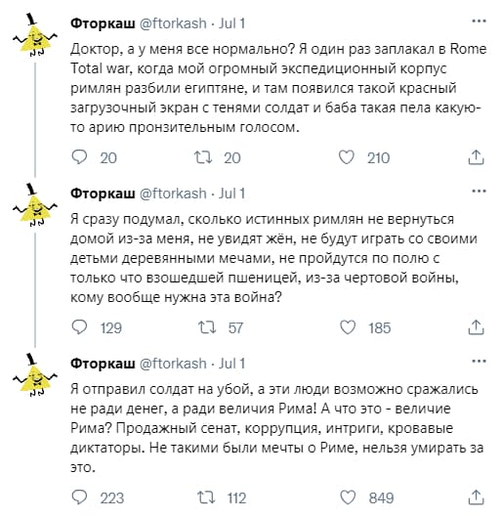 Доктор, а у меня всё нормально? Я один раз заплакал в Rome Total war, когда мой огромный экспедиционный корпус римлян разбили египтяне, и там появился такой красный загрузочный экран с тенями солдат и баба такая пела какую-то арию пронзительным голосом.
Я сразу подумал, сколько истинных римлян не вернуться домой из-за меня, не увидят жён, не будут играть со своими детьми деревянными мечами, не пройдутся по полю с только что взошедшей пшеницей, из-за чертовой войны, кому вообще нужна эта война?
Я отправил солдат на убой, а эти люди возможно сражались не ради денег, а ради величия Рима! А что это – величие Рима? Продажный сенат, коррупция, интриги, кровавые диктаторы. Не такими были мечты о Риме, нельзя умирать за это.