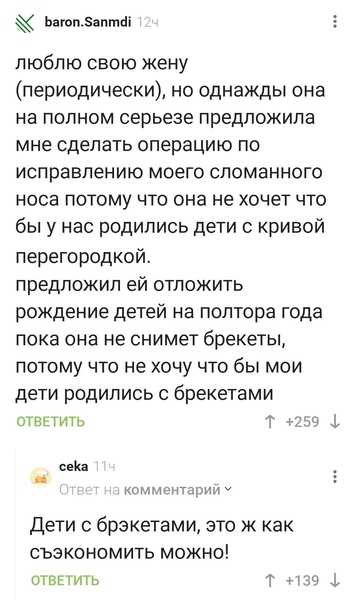 – Люблю свою жену (периодически), но однажды она на полном серьезе предложила мне сделать операцию по исправлению моего сломанного носа потому что она не хочет что бы у нас родились дети с кривой перегородкой. Предложил ей отложить рождение детей на полтора года пока она не снимет брекеты, потому что не хочу что бы мои дети родились с брекетами.
– Дети с брэкетами, это ж как съэкономить можно!