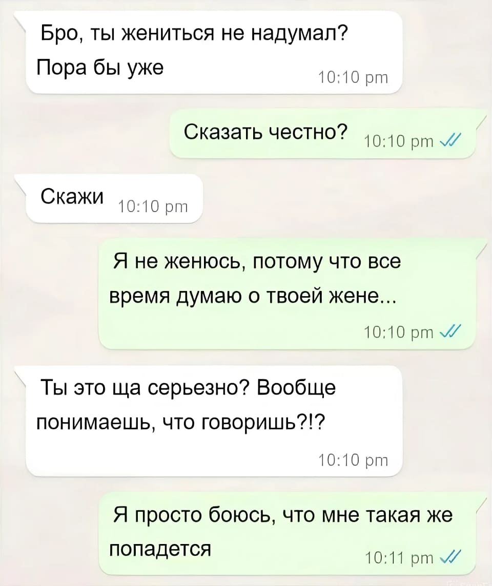 – Бро, ты жениться не надумал? Пора бы уже.
– Сказать честно?
– Скажи.
– Я не женюсь, потому что все время думаю о твоей жене...
– Ты это ща серьёзно? Вообще понимаешь, что говоришь?!?
– Я просто боюсь, что мне такая же попадётся.